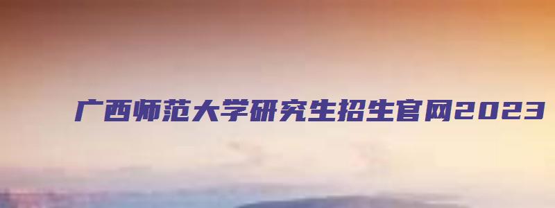 广西师范大学研究生招生官网2023