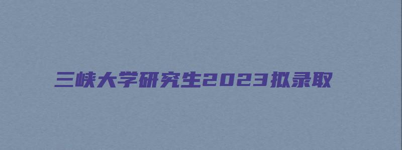 三峡大学研究生2023拟录取