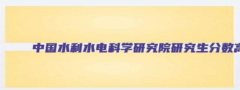 中国水利水电科学研究院研究生分数高吗