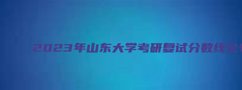 2023年山东大学考研复试分数线公布时间表