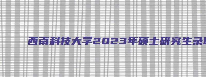 西南科技大学2023年硕士研究生录取通知书发放通知