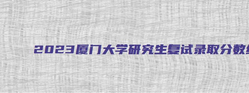 2023厦门大学研究生复试录取分数线