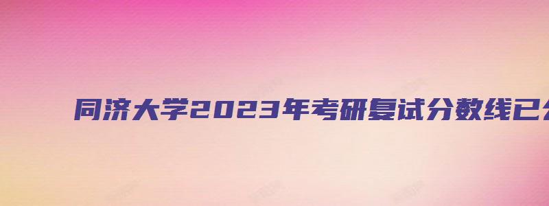 同济大学2023年考研复试分数线已公布