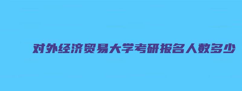 对外经济贸易大学考研报名人数多少