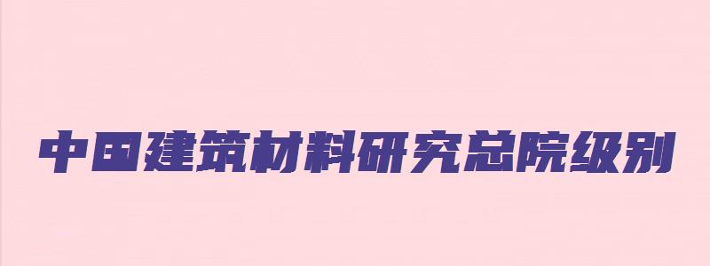 中国建筑材料研究总院级别