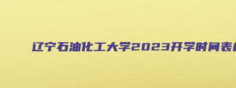 辽宁石油化工大学2023开学时间表格