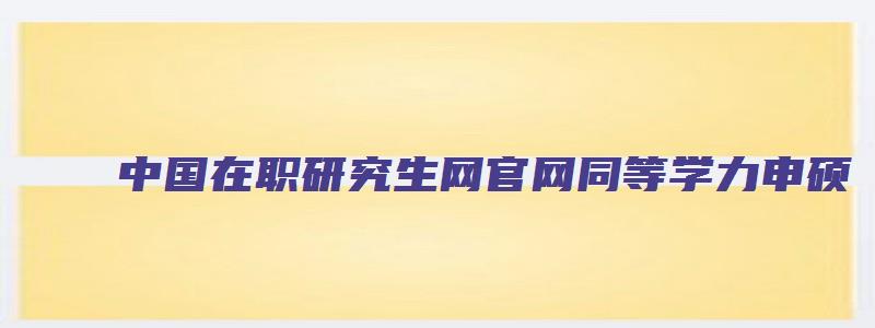 中国在职研究生网官网同等学力申硕