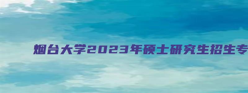 烟台大学2023年硕士研究生招生专业目录.doc