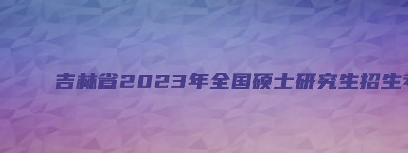 吉林省2023年全国硕士研究生招生考试