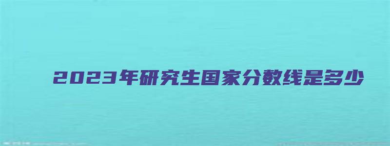 2023年研究生国家分数线是多少