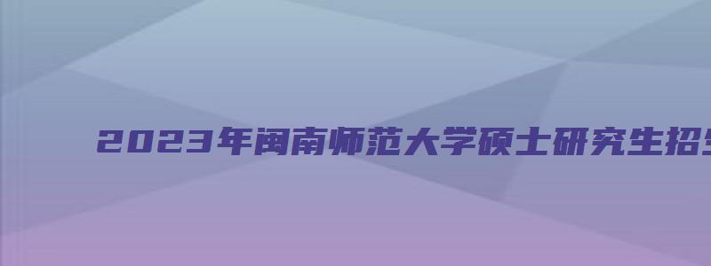 2023年闽南师范大学硕士研究生招生简章