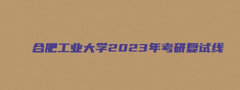 合肥工业大学2023年考研复试线