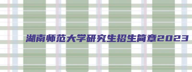 湖南师范大学研究生招生简章2023