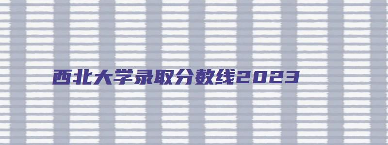 西北大学录取分数线2023