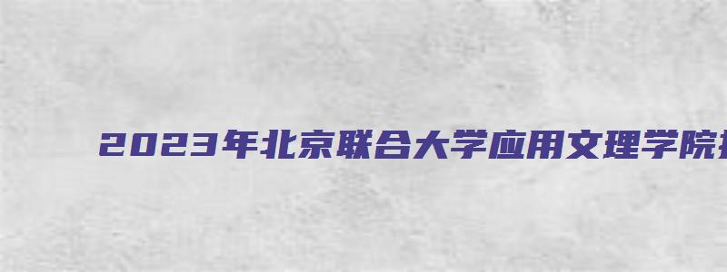 2023年北京联合大学应用文理学院接收考研调剂生