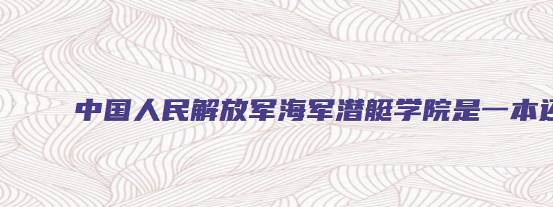 中国人民解放军海军潜艇学院是一本还是二本