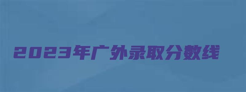 2023年广外录取分数线