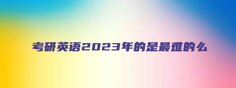 考研英语2023年的是最难的么