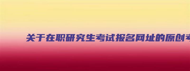 关于在职研究生考试报名网址的原创考研方面文章