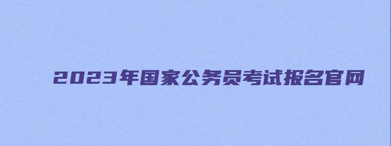 2023年国家公务员考试报名官网