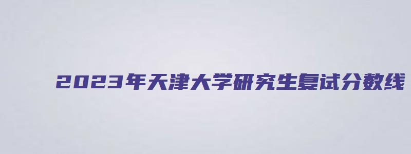 2023年天津大学研究生复试分数线