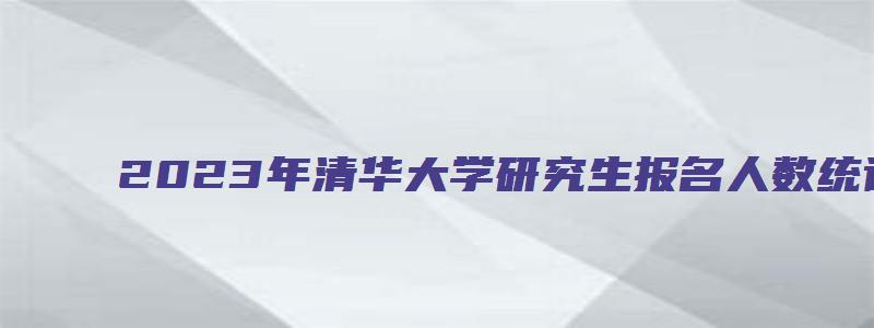 2023年清华大学研究生报名人数统计