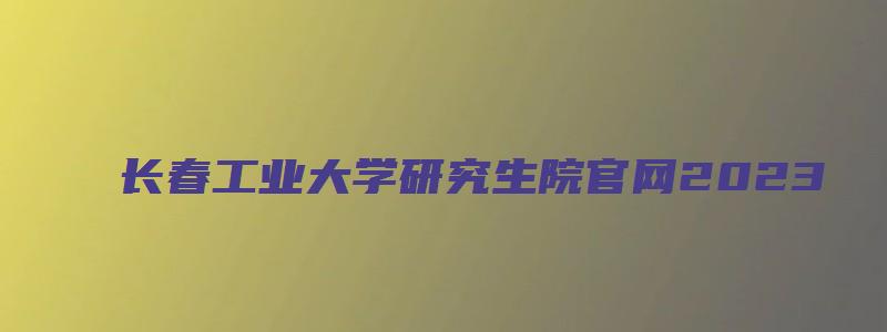 长春工业大学研究生院官网2023