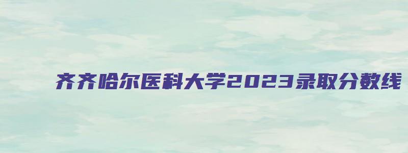 齐齐哈尔医科大学2023录取分数线