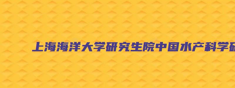 上海海洋大学研究生院中国水产科学研究院