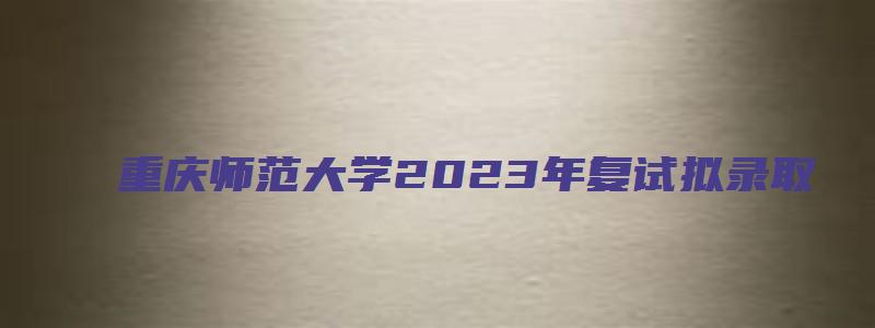 重庆师范大学2023年复试拟录取