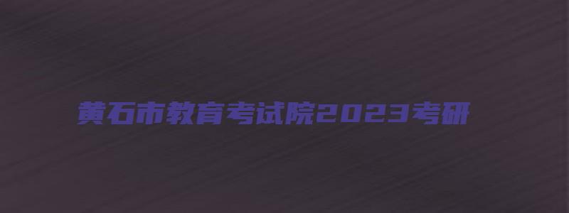 黄石市教育考试院2023考研