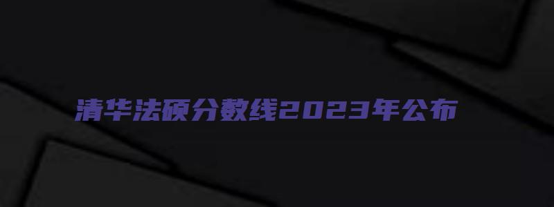 清华法硕分数线2023年公布