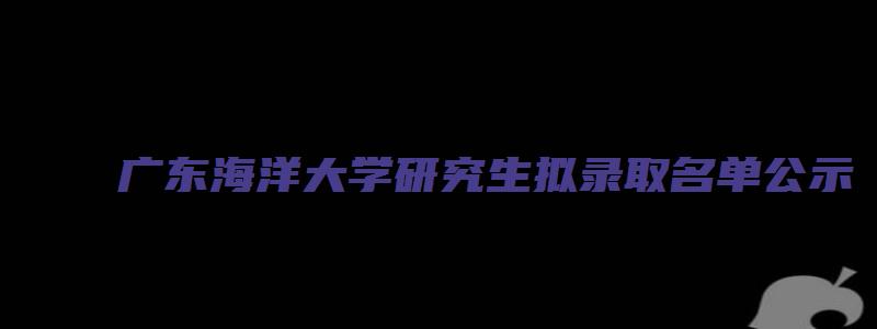 广东海洋大学研究生拟录取名单公示