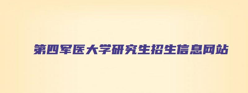 第四军医大学研究生招生信息网站