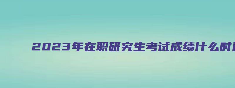 2023年在职研究生考试成绩什么时间出来