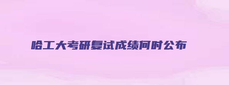 哈工大考研复试成绩何时公布