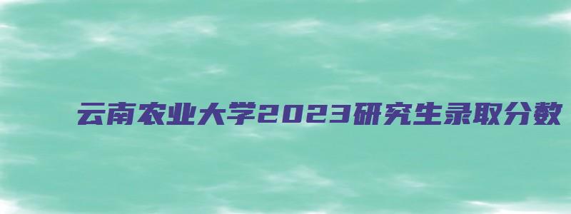 云南农业大学2023研究生录取分数