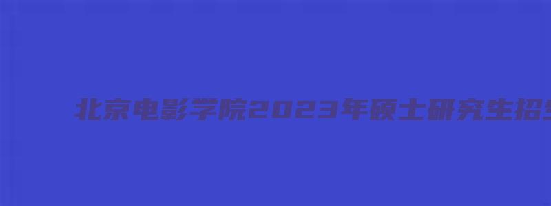 北京电影学院2023年硕士研究生招生复试通知