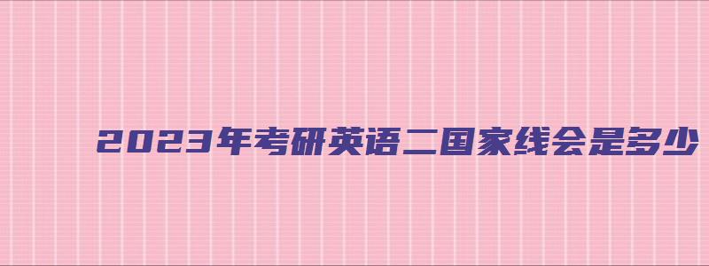 2023年考研英语二国家线会是多少