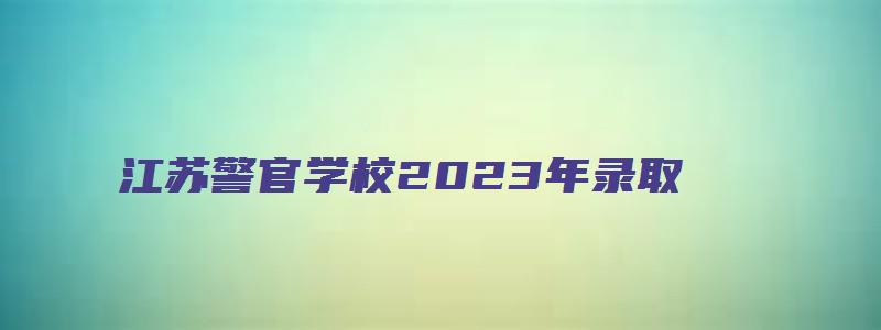 江苏警官学校2023年录取