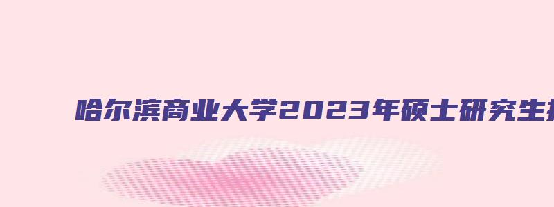 哈尔滨商业大学2023年硕士研究生招生简章