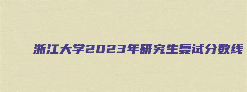 浙江大学2023年研究生复试分数线