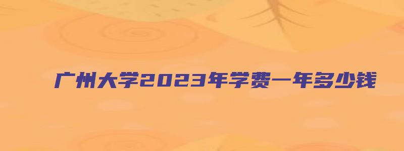 广州大学2023年学费一年多少钱