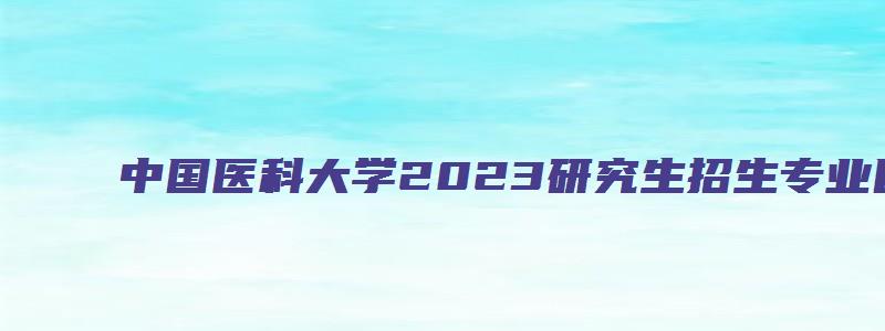 中国医科大学2023研究生招生专业目录