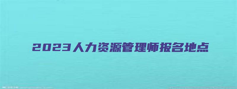 2023人力资源管理师报名地点