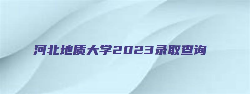 河北地质大学2023录取查询