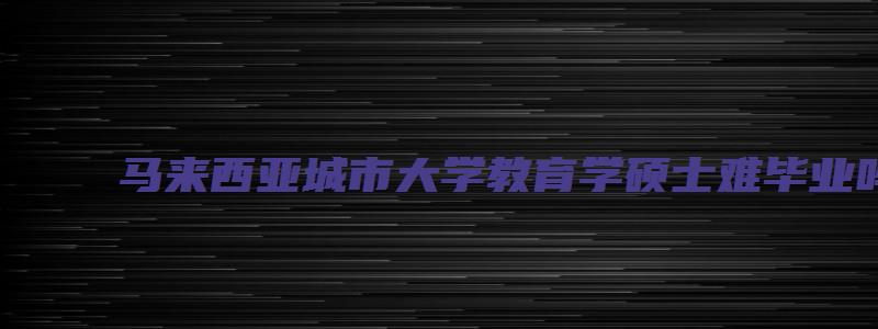 马来西亚城市大学教育学硕士难毕业吗