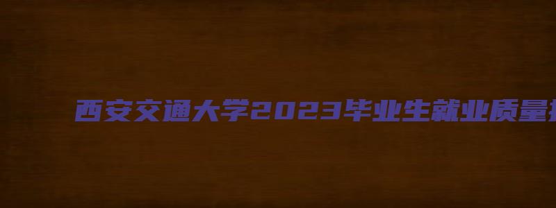 西安交通大学2023毕业生就业质量报告