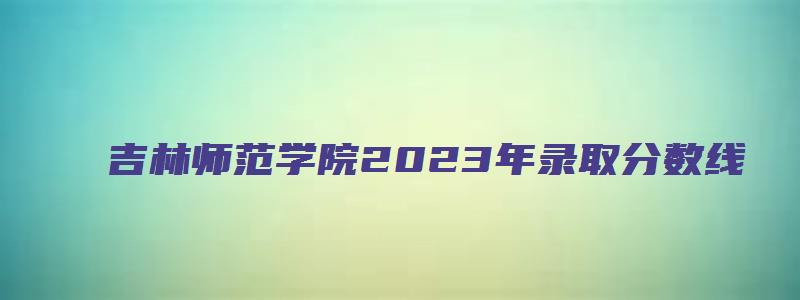 吉林师范学院2023年录取分数线