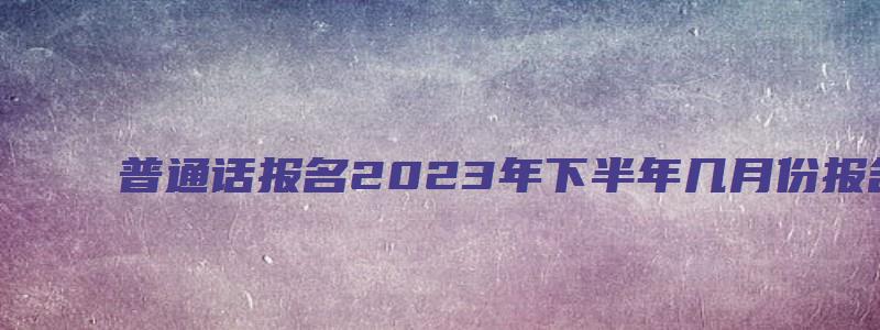 普通话报名2023年下半年几月份报名